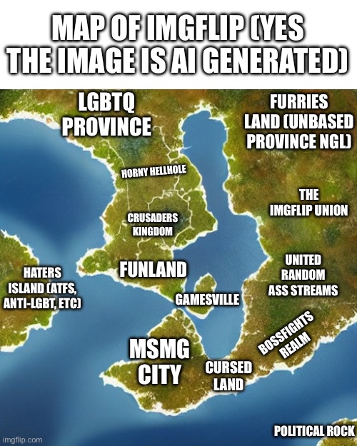 behold | MAP OF IMGFLIP (YES THE IMAGE IS AI GENERATED); FURRIES LAND (UNBASED PROVINCE NGL); LGBTQ PROVINCE; HORNY HELLHOLE; THE IMGFLIP UNION; CRUSADERS KINGDOM; UNITED RANDOM ASS STREAMS; HATERS ISLAND (ATFS, ANTI-LGBT, ETC); FUNLAND; GAMESVILLE; BOSSFIGHTS REALM; MSMG CITY; CURSED LAND; POLITICAL ROCK | made w/ Imgflip meme maker