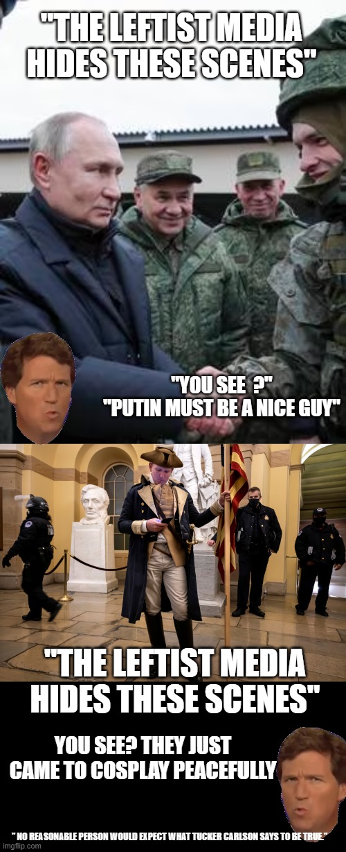 "The leftist media hides these scenes from you" | "THE LEFTIST MEDIA HIDES THESE SCENES"; "YOU SEE  ?"
"PUTIN MUST BE A NICE GUY"; "THE LEFTIST MEDIA HIDES THESE SCENES"; YOU SEE? THEY JUST CAME TO COSPLAY PEACEFULLY; " NO REASONABLE PERSON WOULD EXPECT WHAT TUCKER CARLSON SAYS TO BE TRUE." | image tagged in tucker carlson,kevin mccarthy handed all tapes to tucker,corruption,fox knows you're stupid | made w/ Imgflip meme maker