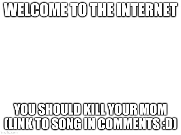 WELCOME TO THE INTERNET; YOU SHOULD KILL YOUR MOM (LINK TO SONG IN COMMENTS :D) | made w/ Imgflip meme maker