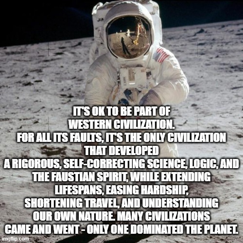 Astronaut | IT'S OK TO BE PART OF WESTERN CIVILIZATION.
FOR ALL ITS FAULTS, IT'S THE ONLY CIVILIZATION THAT DEVELOPED
A RIGOROUS, SELF-CORRECTING SCIENCE, LOGIC, AND THE FAUSTIAN SPIRIT, WHILE EXTENDING LIFESPANS, EASING HARDSHIP, SHORTENING TRAVEL, AND UNDERSTANDING OUR OWN NATURE. MANY CIVILIZATIONS CAME AND WENT - ONLY ONE DOMINATED THE PLANET. | image tagged in astronaut | made w/ Imgflip meme maker