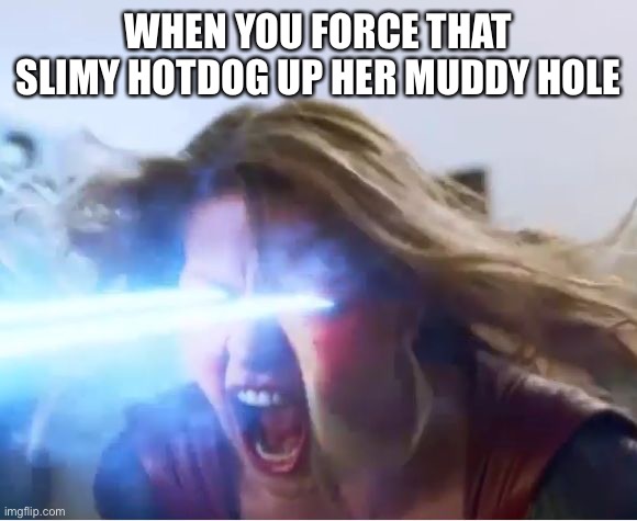 supergirl heat | WHEN YOU FORCE THAT SLIMY HOTDOG UP HER MUDDY HOLE | image tagged in supergirl heat | made w/ Imgflip meme maker