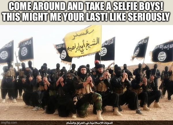 ISIS Jihad Terrorists | COME AROUND AND TAKE A SELFIE BOYS! THIS MIGHT ME YOUR LAST! LIKE SERIOUSLY | image tagged in isis jihad terrorists | made w/ Imgflip meme maker