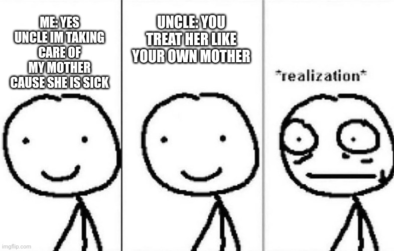 Based on a true story(lucky he was lying) | UNCLE: YOU TREAT HER LIKE YOUR OWN MOTHER; ME: YES UNCLE IM TAKING CARE OF MY MOTHER CAUSE SHE IS SICK | image tagged in realization | made w/ Imgflip meme maker