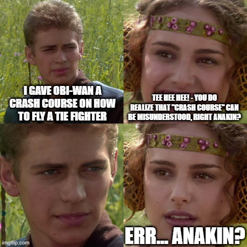 Crash! course, Coral! | I GAVE OBI-WAN A CRASH COURSE ON HOW TO FLY A TIE FIGHTER; TEE HEE HEE! - YOU DO REALIZE THAT "CRASH COURSE" CAN BE MISUNDERSTOOD, RIGHT ANAKIN? ERR... ANAKIN? | image tagged in anakin padme 4 panel,crash course,crash | made w/ Imgflip meme maker