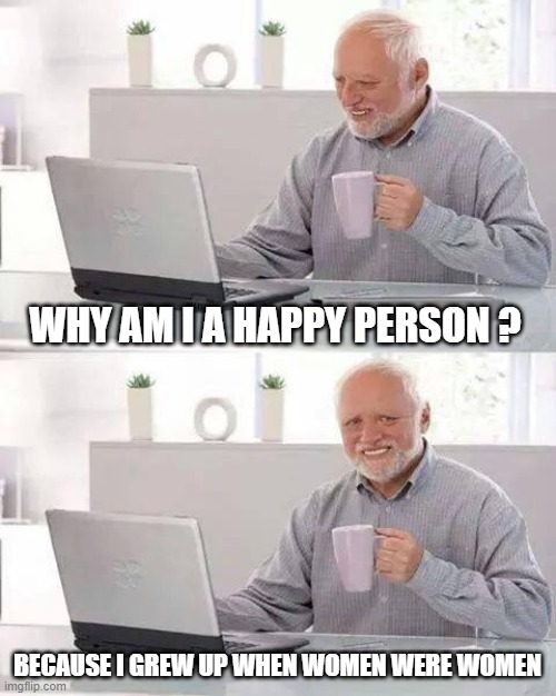 Hide the Pain Harold | WHY AM I A HAPPY PERSON ? BECAUSE I GREW UP WHEN WOMEN WERE WOMEN | image tagged in memes,hide the pain harold | made w/ Imgflip meme maker
