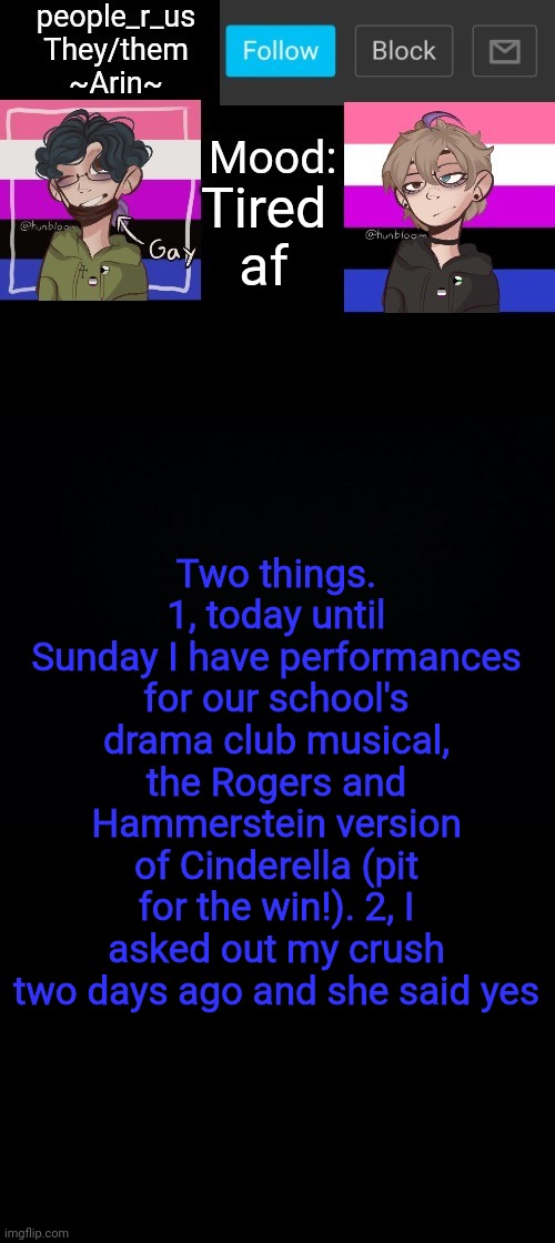 people _r_us announcement template v. 2.784 | Tired af; Two things. 1, today until Sunday I have performances for our school's drama club musical, the Rogers and Hammerstein version of Cinderella (pit for the win!). 2, I asked out my crush two days ago and she said yes | image tagged in people _r_us announcement template v 2 784 | made w/ Imgflip meme maker