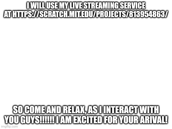 I WILL USE MY LIVE STREAMING SERVICE AT HTTPS://SCRATCH.MIT.EDU/PROJECTS/813954863/; SO COME AND RELAX, AS I INTERACT WITH YOU GUYS!!!!!! I AM EXCITED FOR YOUR ARIVAL! | made w/ Imgflip meme maker