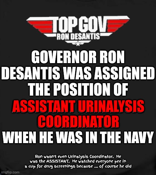 Ron Was Just The Assistant Urinalysis Coordinator While He Was In The Navy | GOVERNOR RON DESANTIS WAS ASSIGNED THE POSITION OF; ASSISTANT URINALYSIS COORDINATOR WHEN HE WAS IN THE NAVY; ASSISTANT URINALYSIS
COORDINATOR; Ron wasn't even Urinalysis Coordinator.  He was the ASSISTANT.  He watched everyone pee in a cup for drug screenings because ... of course he did | image tagged in lies,propaganda,liar,just another lying republican,nothing to see here,memes | made w/ Imgflip meme maker