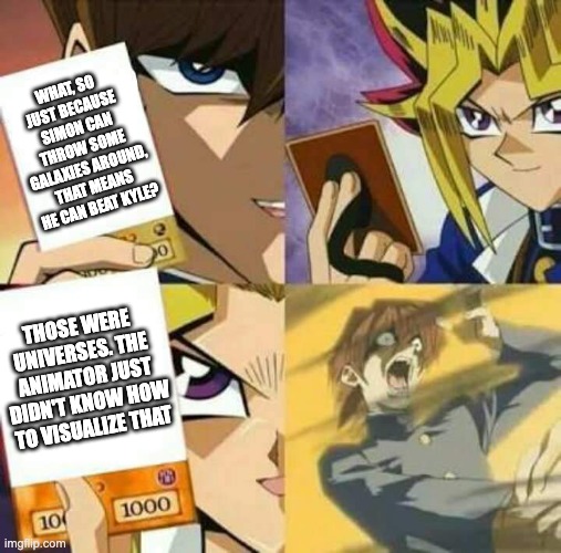 Yu Gi Oh | WHAT, SO JUST BECAUSE SIMON CAN THROW SOME GALAXIES AROUND, THAT MEANS HE CAN BEAT KYLE? THOSE WERE UNIVERSES. THE ANIMATOR JUST DIDN'T KNOW HOW TO VISUALIZE THAT | image tagged in yu gi oh,anime,death battle,green lantern | made w/ Imgflip meme maker