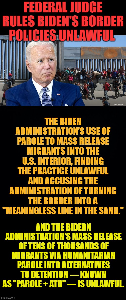 There May Be Hope... | FEDERAL JUDGE RULES BIDEN'S BORDER POLICIES UNLAWFUL; THE BIDEN ADMINISTRATION’S USE OF PAROLE TO MASS RELEASE MIGRANTS INTO THE U.S. INTERIOR, FINDING THE PRACTICE UNLAWFUL AND ACCUSING THE ADMINISTRATION OF TURNING THE BORDER INTO A "MEANINGLESS LINE IN THE SAND."; AND THE BIDERN ADMINISTRATION’S MASS RELEASE OF TENS OF THOUSANDS OF MIGRANTS VIA HUMANITARIAN PAROLE INTO ALTERNATIVES TO DETENTION — KNOWN AS "PAROLE + ATD" — IS UNLAWFUL. | image tagged in memes,politics,joe biden,border,policy,illegal | made w/ Imgflip meme maker
