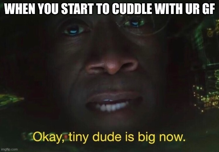 its big now | WHEN YOU START TO CUDDLE WITH UR GF | image tagged in tiny dude is big now,cuddling,girlfriend | made w/ Imgflip meme maker