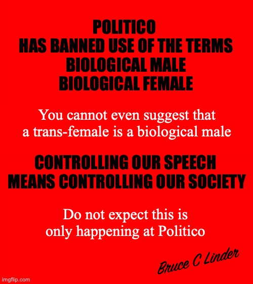 Banning Biology | POLITICO 
HAS BANNED USE OF THE TERMS
BIOLOGICAL MALE
BIOLOGICAL FEMALE; You cannot even suggest that a trans-female is a biological male; CONTROLLING OUR SPEECH
 MEANS CONTROLLING OUR SOCIETY; Do not expect this is only happening at Politico; Bruce C Linder | image tagged in biological male,biological female,banned words,censorship,control | made w/ Imgflip meme maker