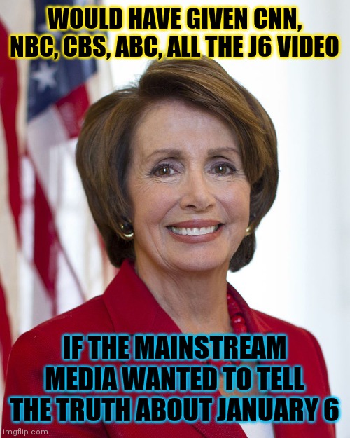 Nancy Pelosi | WOULD HAVE GIVEN CNN, NBC, CBS, ABC, ALL THE J6 VIDEO; IF THE MAINSTREAM MEDIA WANTED TO TELL THE TRUTH ABOUT JANUARY 6 | image tagged in nancy pelosi,hidden,crimes,open narrative,sarcasm | made w/ Imgflip meme maker