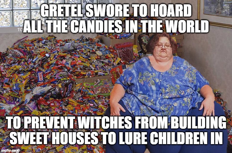 Gretel doing all the kids a favor | GRETEL SWORE TO HOARD ALL THE CANDIES IN THE WORLD; TO PREVENT WITCHES FROM BUILDING SWEET HOUSES TO LURE CHILDREN IN | image tagged in candy hoarder,candy | made w/ Imgflip meme maker