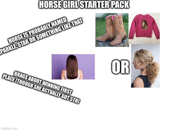 horse girl starter pack | HORSE GIRL STARTER PACK; HORSE IS PROBABLY NAMED SPARKLE, STAR OR SOMETHING LIKE THAT; OR; BRAGS ABOUT WINNING FIRST PLACE (THOUGH SHE ACTUALLY GOT 5TH) | image tagged in horse,girl,starter pack | made w/ Imgflip meme maker
