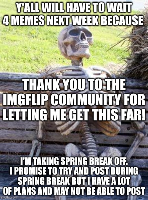 Waiting Skeleton Meme | Y'ALL WILL HAVE TO WAIT 4 MEMES NEXT WEEK BECAUSE; THANK YOU TO THE IMGFLIP COMMUNITY FOR LETTING ME GET THIS FAR! I'M TAKING SPRING BREAK OFF. I PROMISE TO TRY AND POST DURING SPRING BREAK BUT I HAVE A LOT OF PLANS AND MAY NOT BE ABLE TO POST | image tagged in memes,waiting skeleton | made w/ Imgflip meme maker