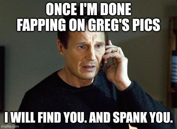 I will find you | ONCE I'M DONE FAPPING ON GREG'S PICS; I WILL FIND YOU. AND SPANK YOU. | image tagged in i will find you | made w/ Imgflip meme maker