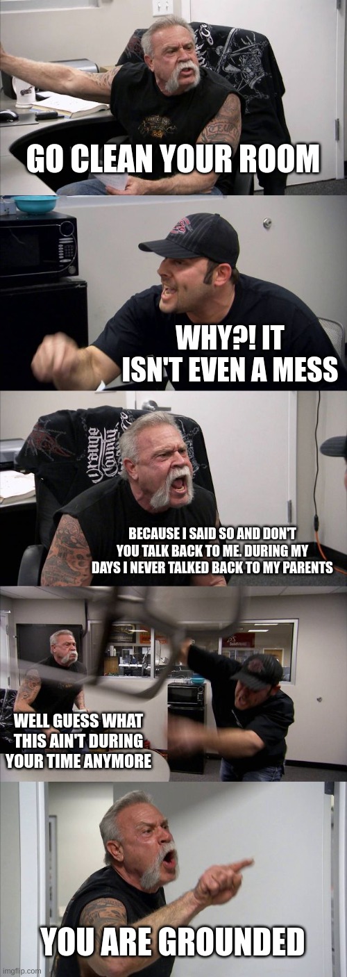 My parents be like | GO CLEAN YOUR ROOM; WHY?! IT ISN'T EVEN A MESS; BECAUSE I SAID SO AND DON'T YOU TALK BACK TO ME. DURING MY DAYS I NEVER TALKED BACK TO MY PARENTS; WELL GUESS WHAT THIS AIN'T DURING YOUR TIME ANYMORE; YOU ARE GROUNDED | image tagged in memes,american chopper argument | made w/ Imgflip meme maker