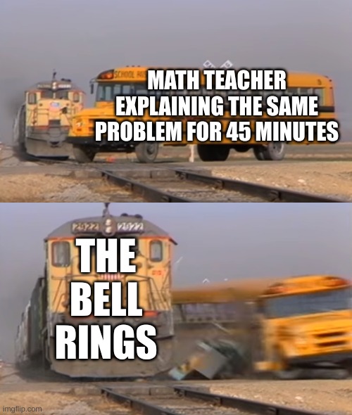 A train hitting a school bus | MATH TEACHER EXPLAINING THE SAME PROBLEM FOR 45 MINUTES; THE BELL RINGS | image tagged in a train hitting a school bus | made w/ Imgflip meme maker