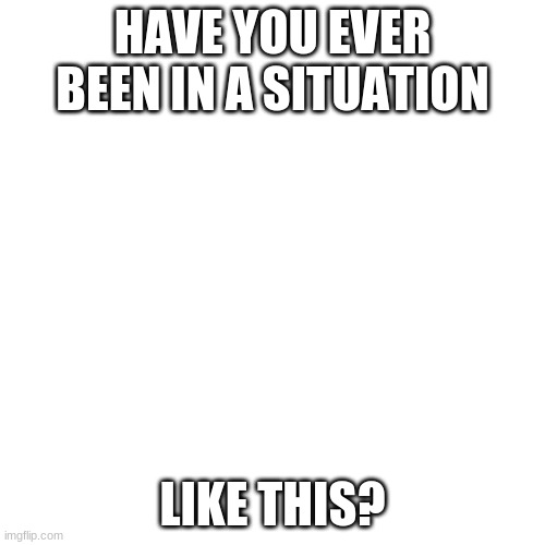 Blank Transparent Square | HAVE YOU EVER BEEN IN A SITUATION; LIKE THIS? | image tagged in memes,blank transparent square | made w/ Imgflip meme maker