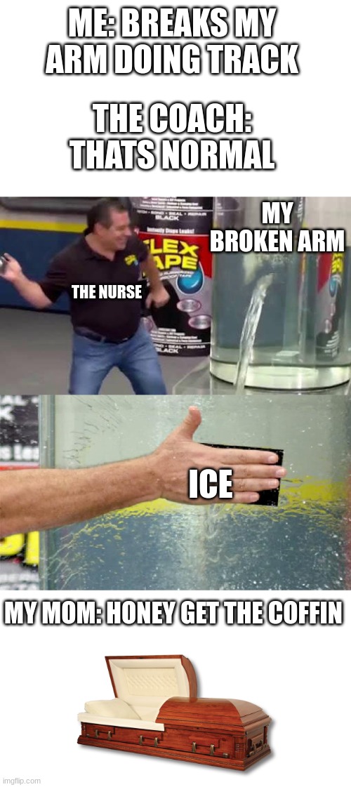 broken arm | ME: BREAKS MY ARM DOING TRACK; THE COACH: THATS NORMAL; MY BROKEN ARM; THE NURSE; ICE; MY MOM: HONEY GET THE COFFIN | image tagged in flex tape | made w/ Imgflip meme maker