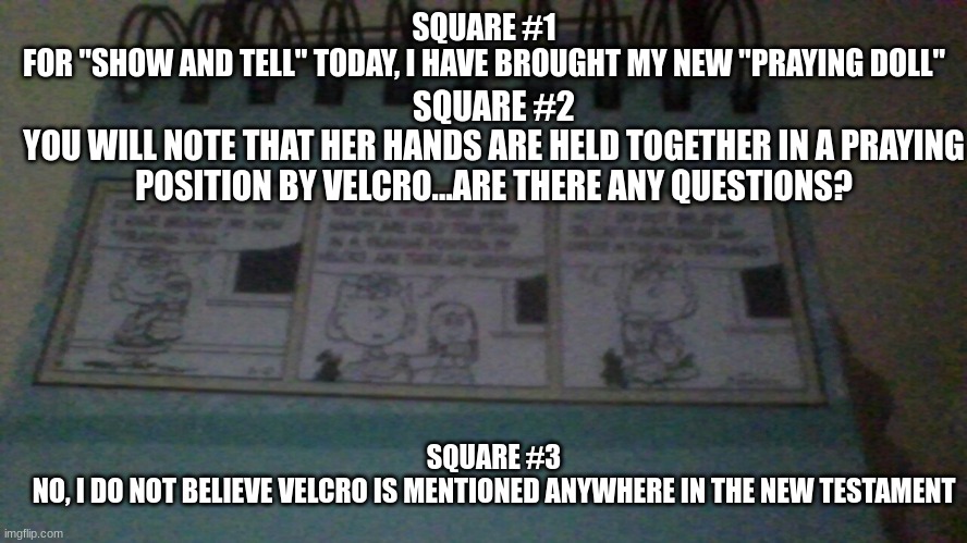 Comment & Upvote to get more! | SQUARE #2
YOU WILL NOTE THAT HER HANDS ARE HELD TOGETHER IN A PRAYING POSITION BY VELCRO...ARE THERE ANY QUESTIONS? SQUARE #1
FOR "SHOW AND TELL" TODAY, I HAVE BROUGHT MY NEW "PRAYING DOLL"; SQUARE #3
NO, I DO NOT BELIEVE VELCRO IS MENTIONED ANYWHERE IN THE NEW TESTAMENT | image tagged in funny,memes,comics,lol | made w/ Imgflip meme maker