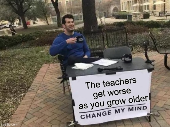 Relatable af | The teachers get worse as you grow older | image tagged in memes,change my mind | made w/ Imgflip meme maker