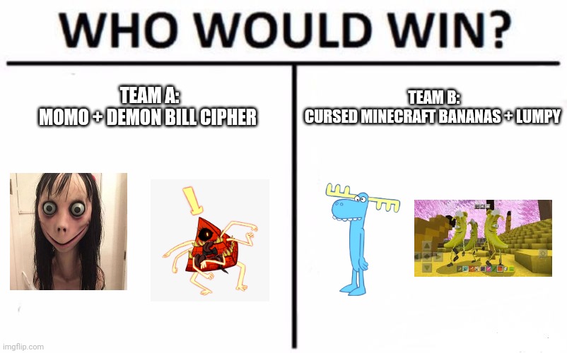 Momo and demon bill cipher vs cursed Minecraft bananas and lumpy | TEAM B:
CURSED MINECRAFT BANANAS + LUMPY; TEAM A:
MOMO + DEMON BILL CIPHER | image tagged in memes,who would win | made w/ Imgflip meme maker