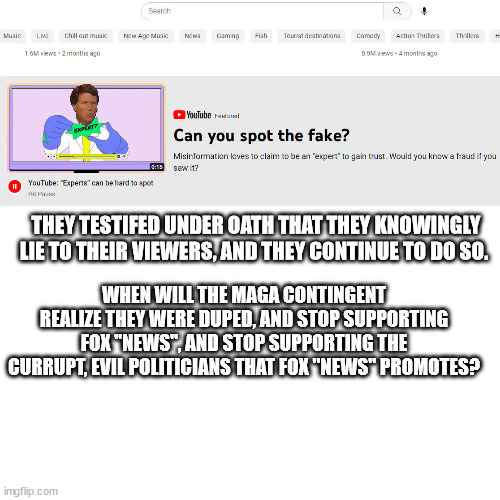 Fox "News" admits lies, and magats still can't think on their own. | THEY TESTIFED UNDER OATH THAT THEY KNOWINGLY LIE TO THEIR VIEWERS, AND THEY CONTINUE TO DO SO. WHEN WILL THE MAGA CONTINGENT REALIZE THEY WERE DUPED, AND STOP SUPPORTING FOX "NEWS", AND STOP SUPPORTING THE CURRUPT, EVIL POLITICIANS THAT FOX "NEWS" PROMOTES? | image tagged in fox current events entertainment,magats enjoy being used | made w/ Imgflip meme maker