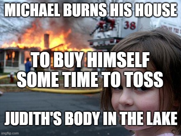 Disaster Girl | MICHAEL BURNS HIS HOUSE; TO BUY HIMSELF SOME TIME TO TOSS; JUDITH'S BODY IN THE LAKE | image tagged in memes,disaster girl | made w/ Imgflip meme maker