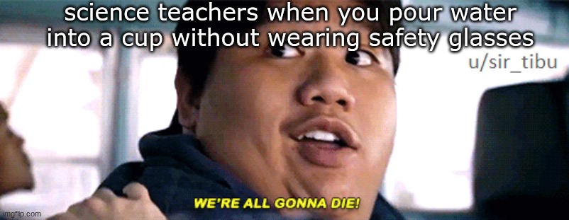were all going to die | science teachers when you pour water into a cup without wearing safety glasses | image tagged in were all going to die | made w/ Imgflip meme maker