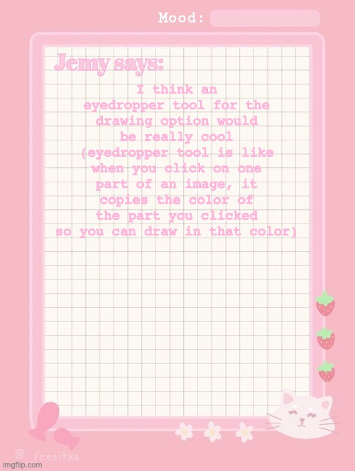Jemy temp: #3.2 | I think an eyedropper tool for the drawing option would be really cool (eyedropper tool is like when you click on one part of an image, it copies the color of the part you clicked so you can draw in that color) | image tagged in jemy temp 3 2 | made w/ Imgflip meme maker