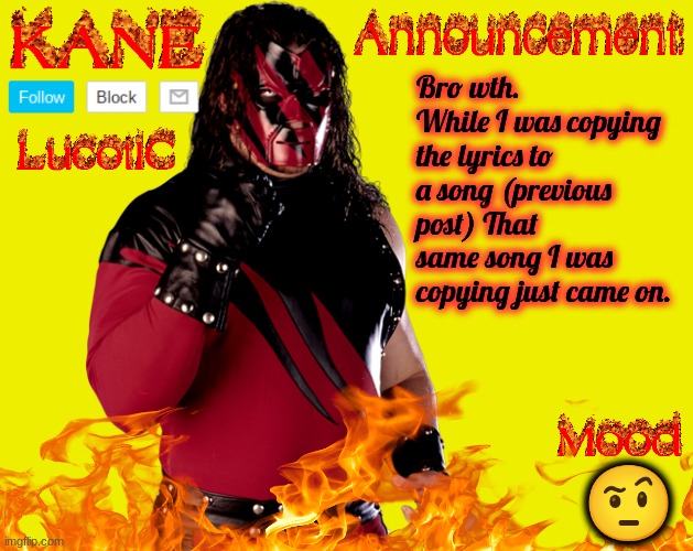 this is creepy... | Bro wth. While I was copying the lyrics to a song (previous post) That same song I was copying just came on. 🤨 | image tagged in lucotic's kane announcement temp | made w/ Imgflip meme maker