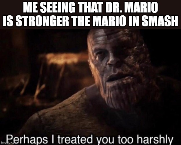 Perhaps I treated you too harshly | ME SEEING THAT DR. MARIO IS STRONGER THE MARIO IN SMASH | image tagged in perhaps i treated you too harshly | made w/ Imgflip meme maker