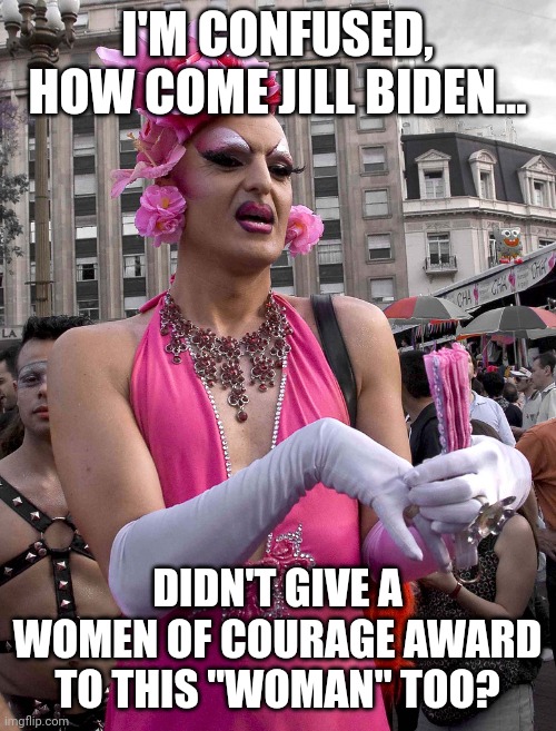 So when did a man's fetish become so amazing, the man can get an award meant for a woman? And women... where is your outrage? |  I'M CONFUSED, HOW COME JILL BIDEN... DIDN'T GIVE A WOMEN OF COURAGE AWARD TO THIS "WOMAN" TOO? | image tagged in tranny,liberals,fetish,nothing to see here,democrats,insanity | made w/ Imgflip meme maker