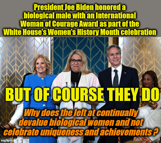 President Joe Biden honored a biological male with an International Woman of Courage Award as part of the White House’s Women’s History Month celebration; BUT OF COURSE THEY DO; Why does the left at continually devalue biological women and not celebrate uniqueness and achievements ? | image tagged in feminism hypocracy,liberal logic | made w/ Imgflip meme maker