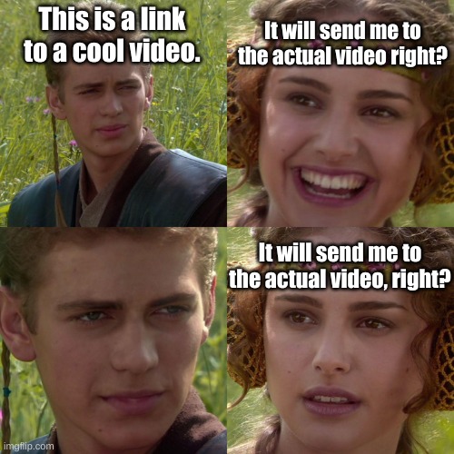 Anakin Padme 4 Panel | This is a link to a cool video. It will send me to the actual video right? It will send me to the actual video, right? | image tagged in anakin padme 4 panel | made w/ Imgflip meme maker