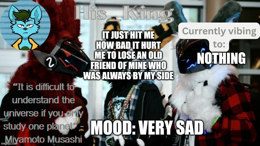 it was an irl friend i lost about 6 years ago | IT JUST HIT ME HOW BAD IT HURT ME TO LOSE AN OLD FRIEND OF MINE WHO WAS ALWAYS BY MY SIDE; NOTHING; MOOD: VERY SAD | image tagged in his_kings template credit to we_came_as_protogens | made w/ Imgflip meme maker