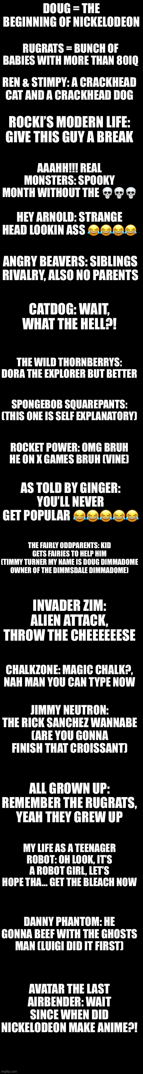 Part 1 of Nickelodeon | DOUG = THE BEGINNING OF NICKELODEON; RUGRATS = BUNCH OF BABIES WITH MORE THAN 80IQ; REN & STIMPY: A CRACKHEAD CAT AND A CRACKHEAD DOG; ROCKI’S MODERN LIFE: GIVE THIS GUY A BREAK; AAAHH!!! REAL MONSTERS: SPOOKY MONTH WITHOUT THE 💀💀💀; HEY ARNOLD: STRANGE HEAD LOOKIN ASS 😂😂😂😂; ANGRY BEAVERS: SIBLINGS RIVALRY, ALSO NO PARENTS; CATDOG: WAIT, WHAT THE HELL?! THE WILD THORNBERRYS: DORA THE EXPLORER BUT BETTER; SPONGEBOB SQUAREPANTS: (THIS ONE IS SELF EXPLANATORY); ROCKET POWER: OMG BRUH HE ON X GAMES BRUH (VINE); AS TOLD BY GINGER: YOU’LL NEVER GET POPULAR 😂😂😂😂😂; THE FAIRLY ODDPARENTS: KID GETS FAIRIES TO HELP HIM
(TIMMY TURNER MY NAME IS DOUG DIMMADOME OWNER OF THE DIMMSDALE DIMMADOME); INVADER ZIM: ALIEN ATTACK,
THROW THE CHEEEEEESE; CHALKZONE: MAGIC CHALK?, NAH MAN YOU CAN TYPE NOW; JIMMY NEUTRON: THE RICK SANCHEZ WANNABE
(ARE YOU GONNA FINISH THAT CROISSANT); ALL GROWN UP: REMEMBER THE RUGRATS, YEAH THEY GREW UP; MY LIFE AS A TEENAGER ROBOT: OH LOOK, IT’S A ROBOT GIRL, LET’S HOPE THA… GET THE BLEACH NOW; DANNY PHANTOM: HE GONNA BEEF WITH THE GHOSTS MAN (LUIGI DID IT FIRST); AVATAR THE LAST AIRBENDER: WAIT SINCE WHEN DID NICKELODEON MAKE ANIME?! | made w/ Imgflip meme maker