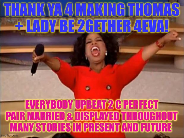 Oprah You Get A Meme | THANK YA 4 MAKING THOMAS + LADY BE 2GETHER 4EVA! EVERYBODY UPBEAT 2 C PERFECT PAIR MARRIED & DISPLAYED THROUGHOUT MANY STORIES IN PRESENT AND FUTURE | image tagged in memes,oprah you get a | made w/ Imgflip meme maker