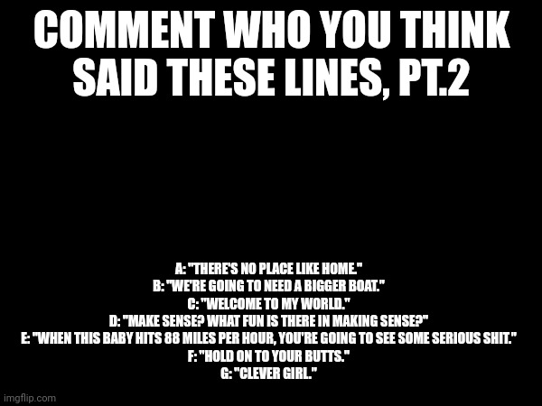 Guess the line, pt.2 | COMMENT WHO YOU THINK SAID THESE LINES, PT.2; A: "THERE'S NO PLACE LIKE HOME."
B: "WE'RE GOING TO NEED A BIGGER BOAT."
C: "WELCOME TO MY WORLD."
D: "MAKE SENSE? WHAT FUN IS THERE IN MAKING SENSE?"
E: "WHEN THIS BABY HITS 88 MILES PER HOUR, YOU'RE GOING TO SEE SOME SERIOUS SHIT."
F: "HOLD ON TO YOUR BUTTS."
G: "CLEVER GIRL." | image tagged in trivia,memes,quotes | made w/ Imgflip meme maker