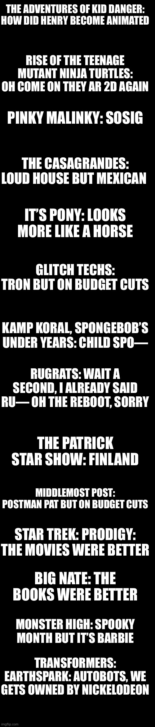 Last part of Nickelodeon | THE ADVENTURES OF KID DANGER: HOW DID HENRY BECOME ANIMATED; RISE OF THE TEENAGE MUTANT NINJA TURTLES: OH COME ON THEY AR 2D AGAIN; PINKY MALINKY: SOSIG; THE CASAGRANDES: LOUD HOUSE BUT MEXICAN; IT’S PONY: LOOKS MORE LIKE A HORSE; GLITCH TECHS: TRON BUT ON BUDGET CUTS; KAMP KORAL, SPONGEBOB’S UNDER YEARS: CHILD SPO—; RUGRATS: WAIT A SECOND, I ALREADY SAID RU— OH THE REBOOT, SORRY; THE PATRICK STAR SHOW: FINLAND; MIDDLEMOST POST: POSTMAN PAT BUT ON BUDGET CUTS; STAR TREK: PRODIGY: THE MOVIES WERE BETTER; BIG NATE: THE BOOKS WERE BETTER; MONSTER HIGH: SPOOKY MONTH BUT IT’S BARBIE; TRANSFORMERS: EARTHSPARK: AUTOBOTS, WE GETS OWNED BY NICKELODEON | made w/ Imgflip meme maker