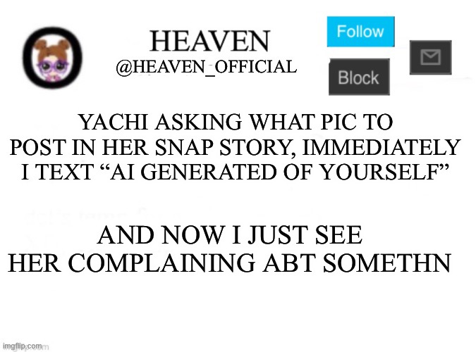 Eeeee | YACHI ASKING WHAT PIC TO POST IN HER SNAP STORY, IMMEDIATELY I TEXT “AI GENERATED OF YOURSELF”; AND NOW I JUST SEE HER COMPLAINING ABT SOMETHN | image tagged in heaven s template | made w/ Imgflip meme maker