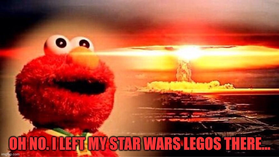 elmo nuclear explosion | OH NO. I LEFT MY STAR WARS LEGOS THERE... | image tagged in elmo nuclear explosion | made w/ Imgflip meme maker