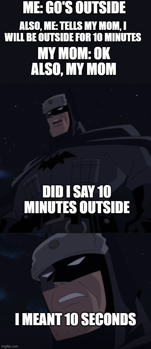 When you go outside | ME: GO'S OUTSIDE; ALSO, ME: TELLS MY MOM, I WILL BE OUTSIDE FOR 10 MINUTES; MY MOM: OK
ALSO, MY MOM; DID I SAY 10 MINUTES OUTSIDE; I MEANT 10 SECONDS | image tagged in batman | made w/ Imgflip meme maker