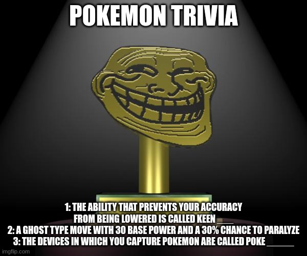 troll award | POKEMON TRIVIA; 1: THE ABILITY THAT PREVENTS YOUR ACCURACY FROM BEING LOWERED IS CALLED KEEN ___
2: A GHOST TYPE MOVE WITH 30 BASE POWER AND A 30% CHANCE TO PARALYZE
3: THE DEVICES IN WHICH YOU CAPTURE POKEMON ARE CALLED POKE _____ | made w/ Imgflip meme maker