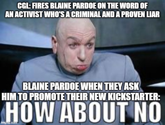 Dr Evil how about no. | CGL: FIRES BLAINE PARDOE ON THE WORD OF AN ACTIVIST WHO'S A CRIMINAL AND A PROVEN LIAR; BLAINE PARDOE WHEN THEY ASK HIM TO PROMOTE THEIR NEW KICKSTARTER: | image tagged in dr evil how about no | made w/ Imgflip meme maker