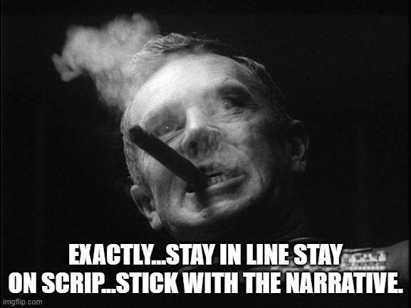 General Ripper (Dr. Strangelove) | EXACTLY...STAY IN LINE STAY ON SCRIP...STICK WITH THE NARRATIVE. | image tagged in general ripper dr strangelove | made w/ Imgflip meme maker