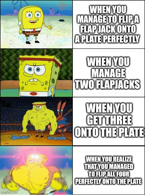 Quadruple flapjack perfection | WHEN YOU MANAGE TO FLIP A FLAP JACK ONTO A PLATE PERFECTLY; WHEN YOU MANAGE TWO FLAPJACKS; WHEN YOU GET THREE ONTO THE PLATE; WHEN YOU REALIZE THAT YOU MANAGED TO FLIP ALL FOUR PERFECTLY ONTO THE PLATE | image tagged in sponge finna commit muder | made w/ Imgflip meme maker