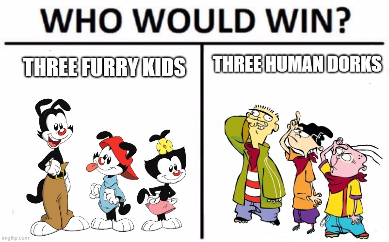 Which of these two trios would win? You decide. Awesome idea for Death Battle tho | THREE HUMAN DORKS; THREE FURRY KIDS | image tagged in who would win,animaniacs,ed edd n eddy,death battle,warner bros,cartoon network | made w/ Imgflip meme maker